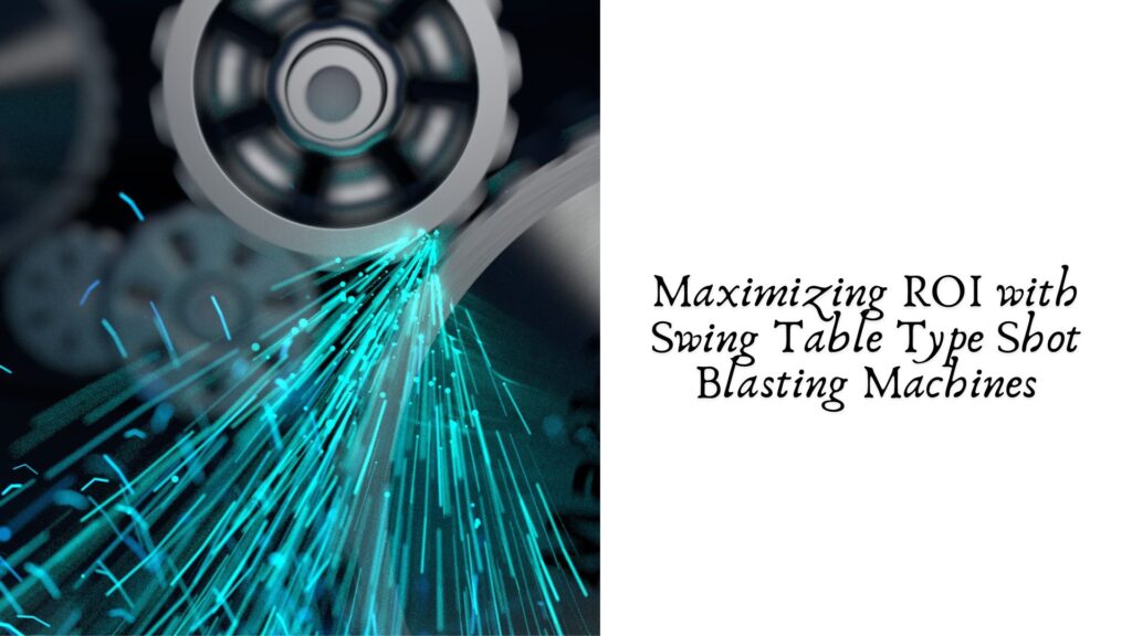 Maximizing ROI with Swing Table Type Shot Blasting Machines